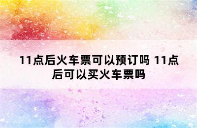 11点后火车票可以预订吗 11点后可以买火车票吗